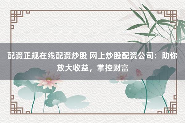 配资正规在线配资炒股 网上炒股配资公司：助你放大收益，掌控财富