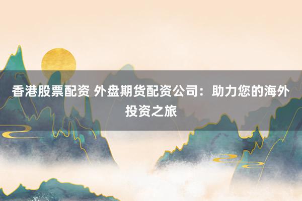 香港股票配资 外盘期货配资公司：助力您的海外投资之旅
