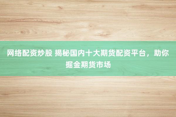 网络配资炒股 揭秘国内十大期货配资平台，助你掘金期货市场