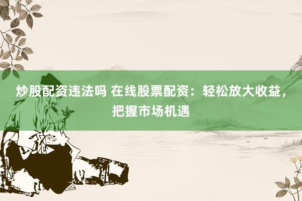 炒股配资违法吗 在线股票配资：轻松放大收益，把握市场机遇