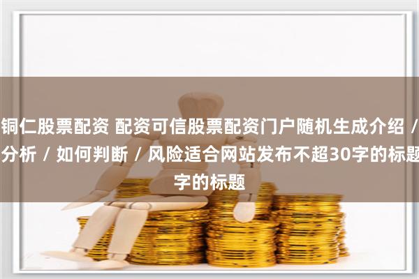 铜仁股票配资 配资可信股票配资门户随机生成介绍 / 分析 / 如何判断 / 风险适合网站发布不超30字的标题